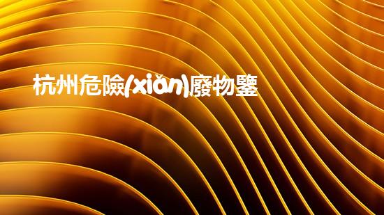 杭州危險(xiǎn)廢物鑒別機(jī)構(gòu)：揭秘隱藏在我們身邊的危險(xiǎn)！